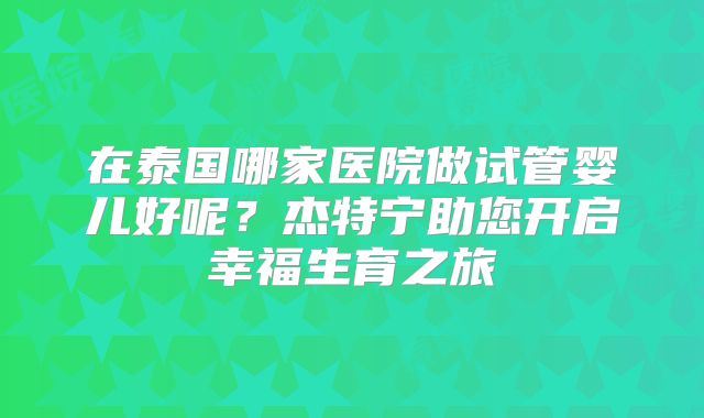 在泰国哪家医院做试管婴儿好呢?杰特宁助您开启幸福生育之旅
