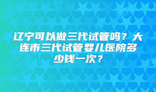 辽宁可以做三代试管吗?大连市三代试管婴儿医院多少钱一次?