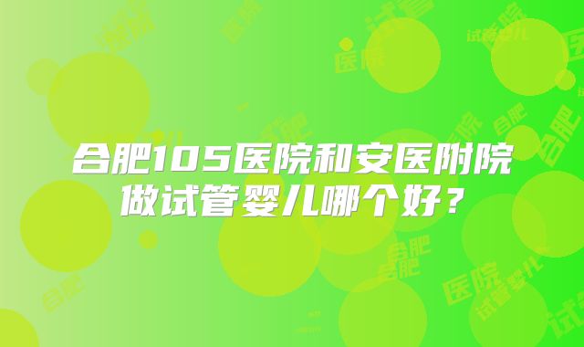 合肥105医院和安医附院做试管婴儿哪个好?