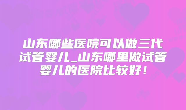 山东哪些医院可以做三代试管婴儿_山东哪里做试管婴儿的医院比较好！