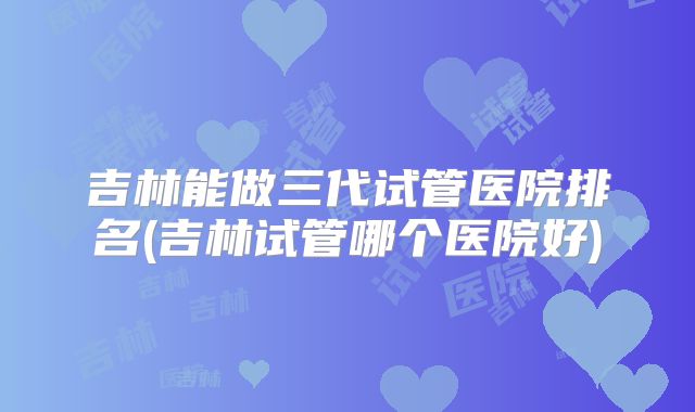 吉林能做三代试管医院排名(吉林试管哪个医院好)