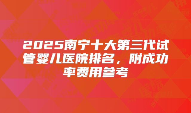2025南宁十大第三代试管婴儿医院排名,附成功率费用参考