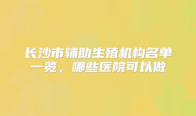 长沙市辅助生殖机构名单一览,哪些医院可以做