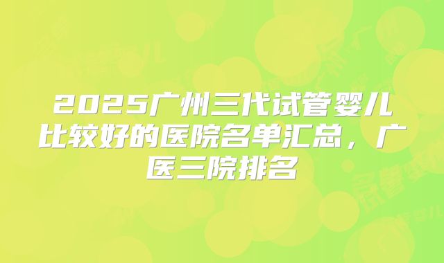 2025广州三代试管婴儿比较好的医院名单汇总，广医三院排名