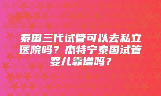 泰国三代试管可以去私立医院吗?杰特宁泰国试管婴儿靠谱吗?
