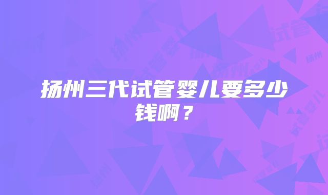 扬州三代试管婴儿要多少钱啊?