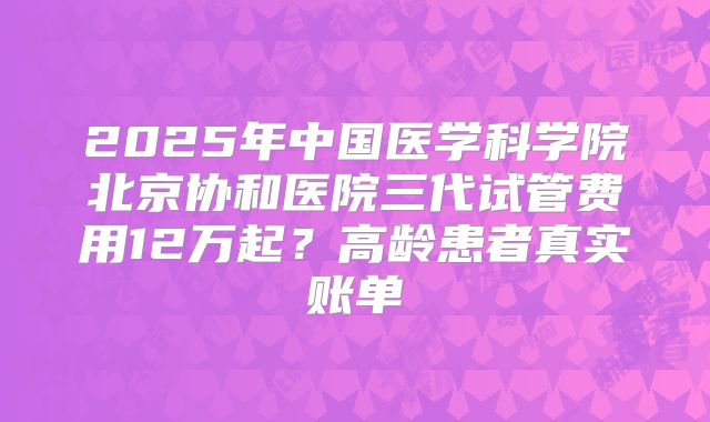 2025年中国医学科学院北京协和医院三代试管费用12万起?高龄患者真实账单