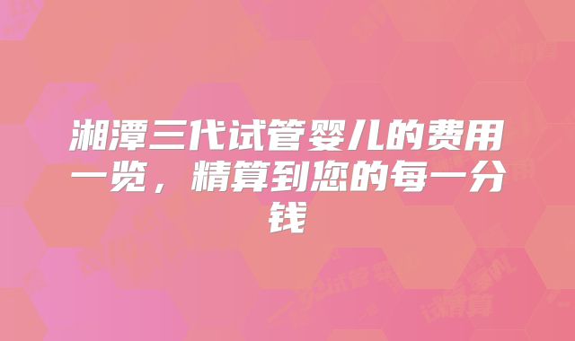 湘潭三代试管婴儿的费用一览,精算到您的每一分钱