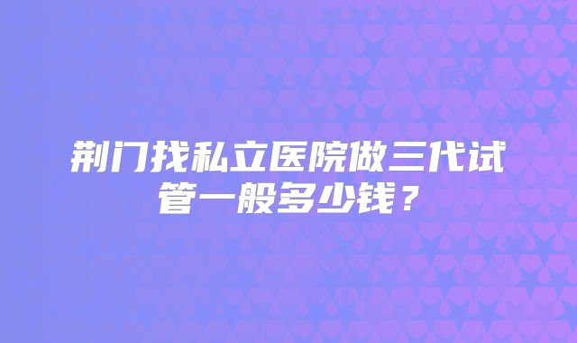 荆门找私立医院做三代试管一般多少钱?