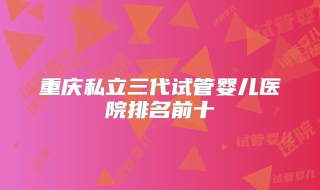 重庆私立三代试管婴儿医院排名前十