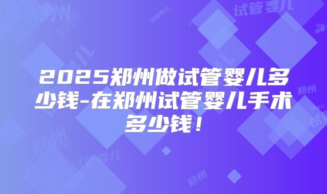 2025郑州做试管婴儿多少钱-在郑州试管婴儿手术多少钱！