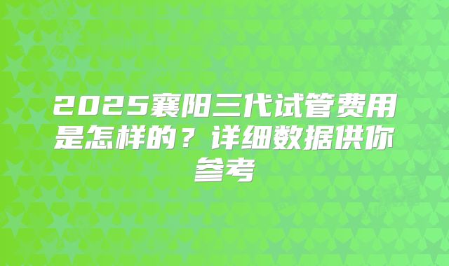 2025襄阳三代试管费用是怎样的?详细数据供你参考