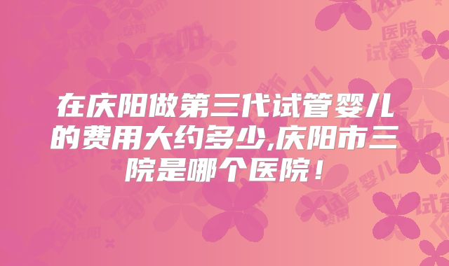 在庆阳做第三代试管婴儿的费用大约多少,庆阳市三院是哪个医院!