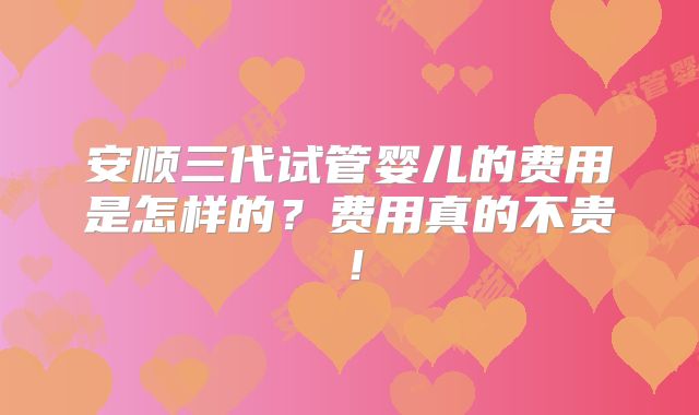 安顺三代试管婴儿的费用是怎样的？费用真的不贵！