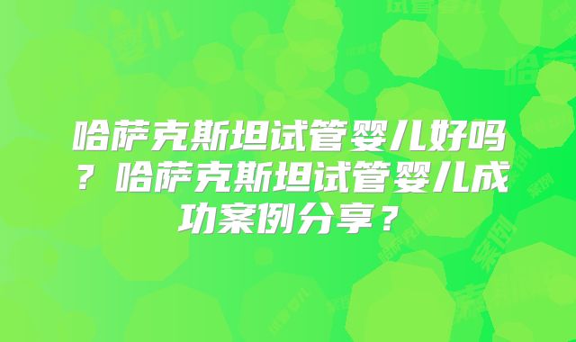 哈萨克斯坦试管婴儿好吗?哈萨克斯坦试管婴儿成功案例分享?