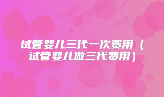 试管婴儿三代一次费用（试管婴儿做三代费用）