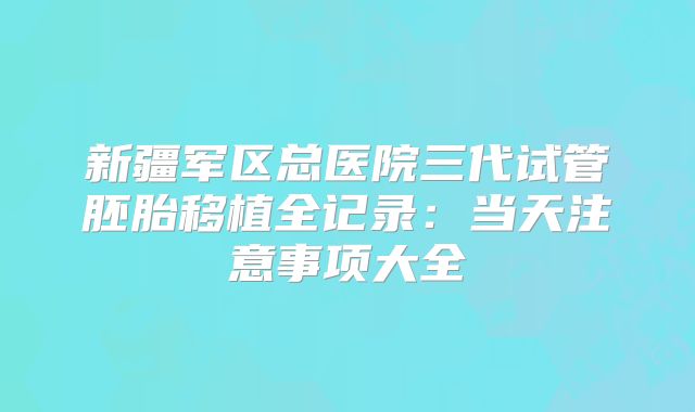 新疆军区总医院三代试管胚胎移植全记录:当天注意事项大全