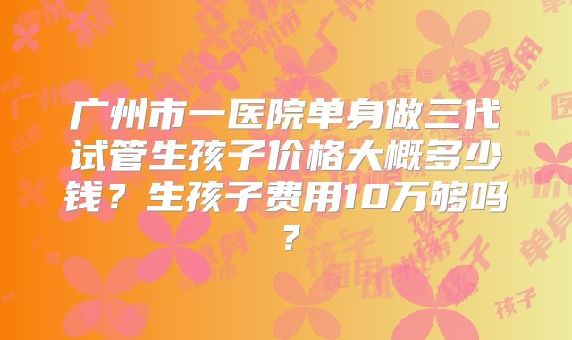 广州市一医院单身做三代试管生孩子价格大概多少钱?生孩子费用10万够吗?