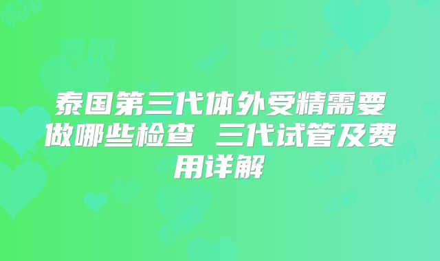 泰国第三代体外受精需要做哪些检查 三代试管及费用详解