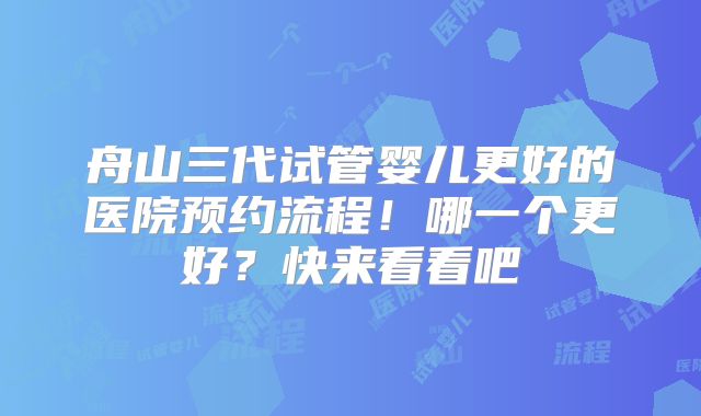 舟山三代试管婴儿更好的医院预约流程!哪一个更好?快来看看吧