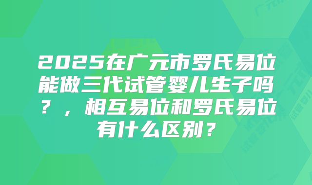 2025在广元市罗氏易位能做三代试管婴儿生子吗？，相互易位和罗氏易位有什么区别？