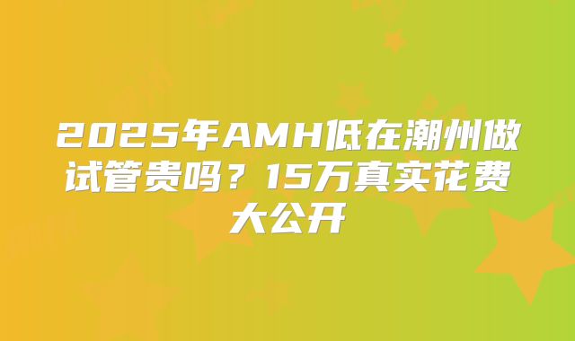2025年AMH低在潮州做试管贵吗？15万真实花费大公开