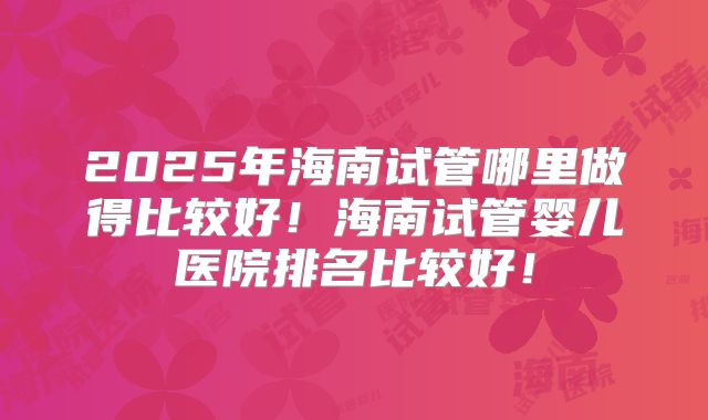 2025年海南试管哪里做得比较好!海南试管婴儿医院排名比较好!