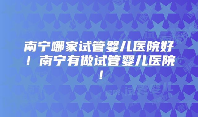 南宁哪家试管婴儿医院好!南宁有做试管婴儿医院!