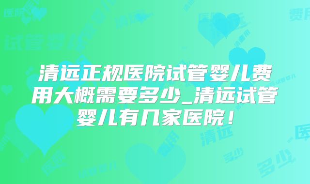 清远正规医院试管婴儿费用大概需要多少_清远试管婴儿有几家医院！