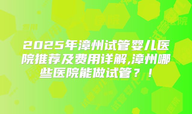 2025年漳州试管婴儿医院推荐及费用详解,漳州哪些医院能做试管?!