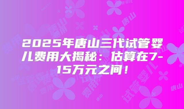 2025年唐山三代试管婴儿费用大揭秘：估算在7-15万元之间！