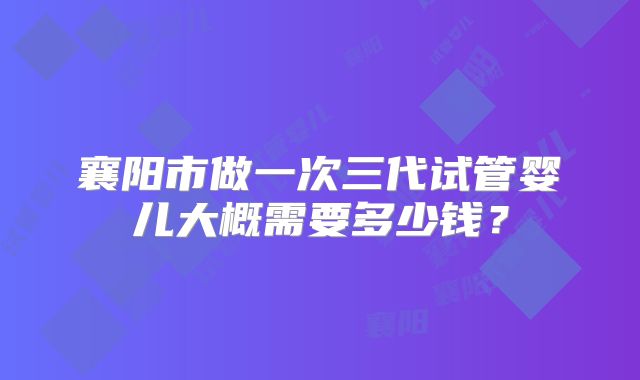 襄阳市做一次三代试管婴儿大概需要多少钱?