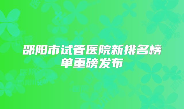 邵阳市试管医院新排名榜单重磅发布