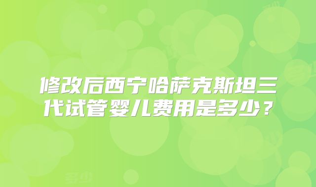修改后西宁哈萨克斯坦三代试管婴儿费用是多少？