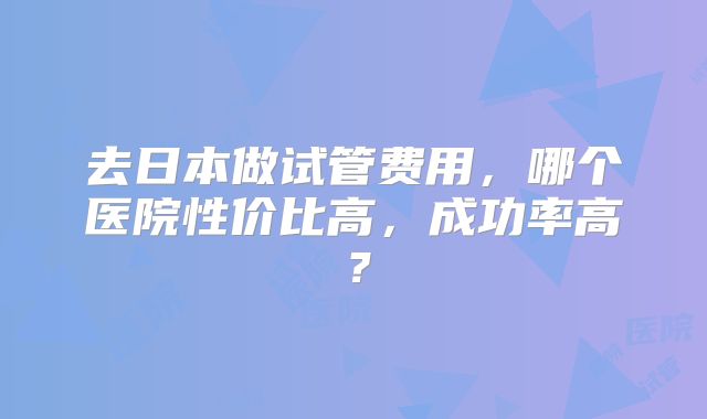 去日本做试管费用,哪个医院性价比高,成功率高?