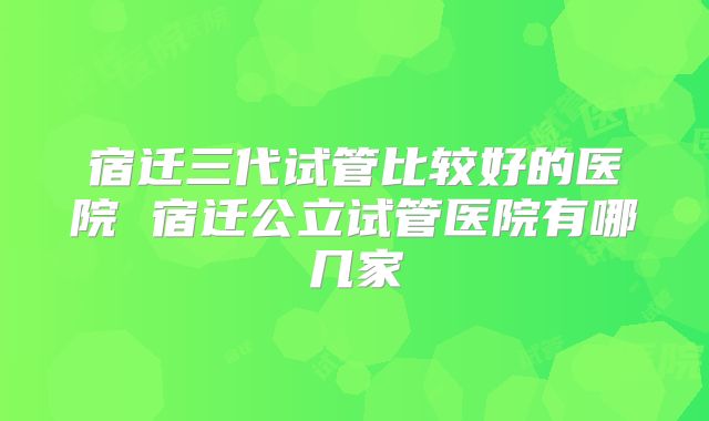宿迁三代试管比较好的医院 宿迁公立试管医院有哪几家