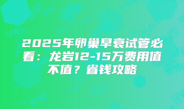2025年卵巢早衰试管必看:龙岩12-15万费用值不值?省钱攻略