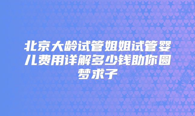 北京大龄试管姐姐试管婴儿费用详解多少钱助你圆梦求子