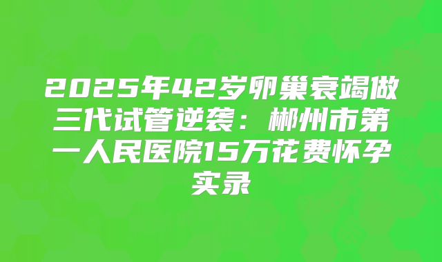 2025年42岁卵巢衰竭做三代试管逆袭：郴州市第一人民医院15万花费怀孕实录