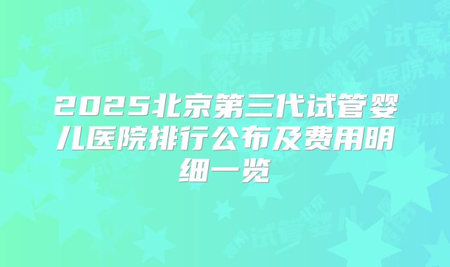 2025北京第三代试管婴儿医院排行公布及费用明细一览