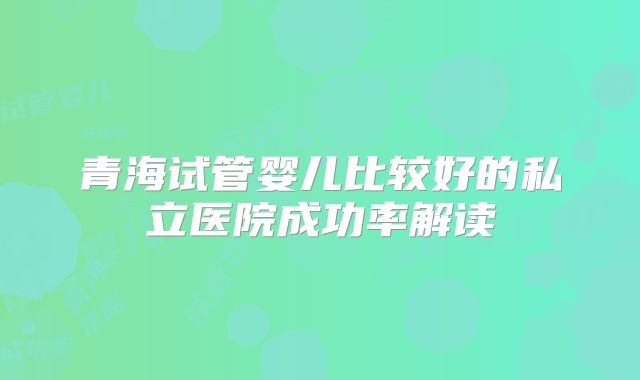 青海试管婴儿比较好的私立医院成功率解读