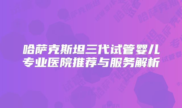 哈萨克斯坦三代试管婴儿专业医院推荐与服务解析