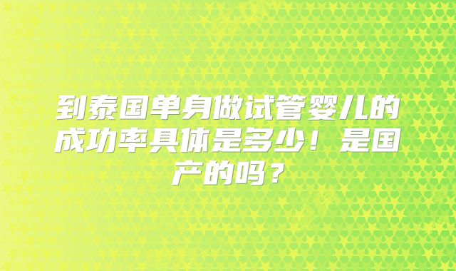 到泰国单身做试管婴儿的成功率具体是多少!是国产的吗?