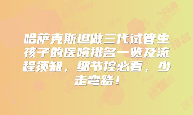 哈萨克斯坦做三代试管生孩子的医院排名一览及流程须知，细节控必看，少走弯路！
