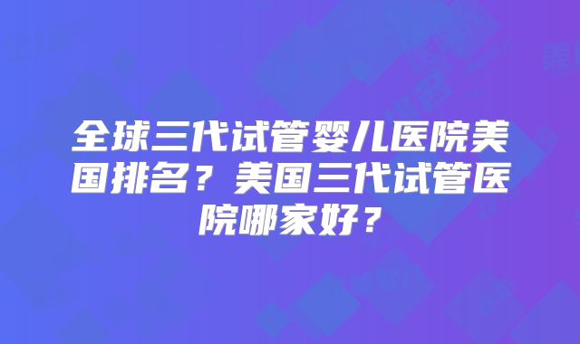 全球三代试管婴儿医院美国排名？美国三代试管医院哪家好？