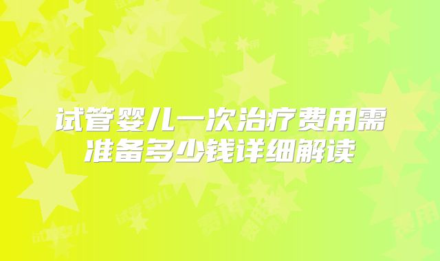 试管婴儿一次治疗费用需准备多少钱详细解读