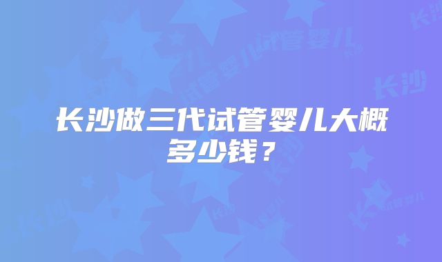 长沙做三代试管婴儿大概多少钱?
