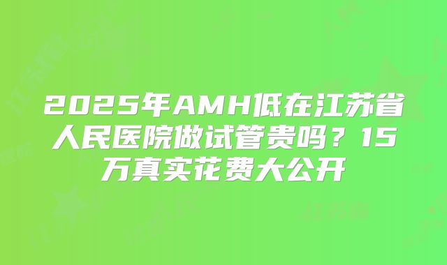 2025年AMH低在江苏省人民医院做试管贵吗？15万真实花费大公开