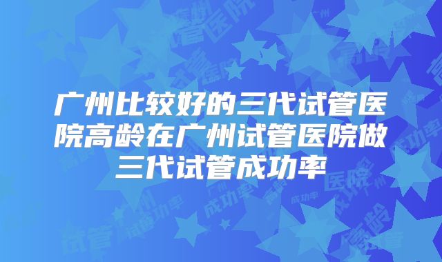 广州比较好的三代试管医院高龄在广州试管医院做三代试管成功率