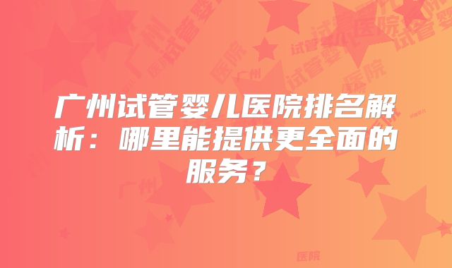 广州试管婴儿医院排名解析:哪里能提供更全面的服务?